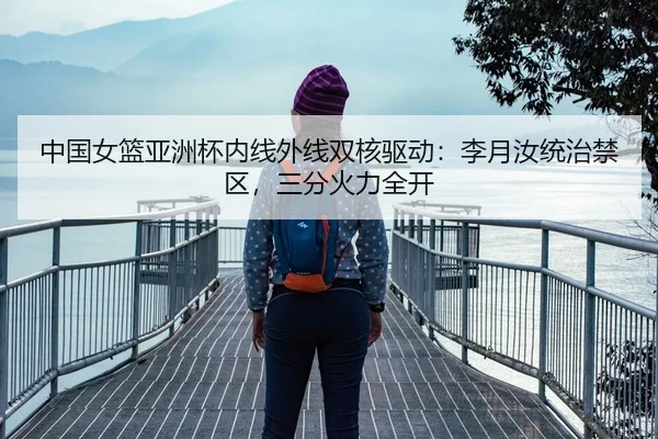 中国女篮亚洲杯内线外线双核驱动：李月汝统治禁区，三分火力全开