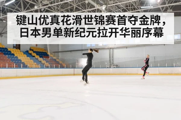 键山优真花滑世锦赛首夺金牌,日本男单新纪元拉开华丽序幕
