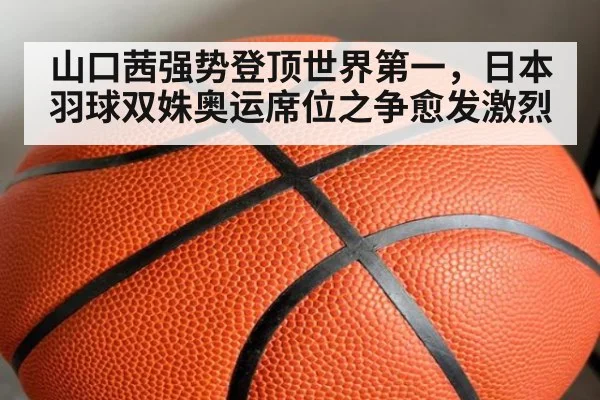 山口茜强势登顶世界第一，日本羽球双姝奥运席位之争愈发激烈