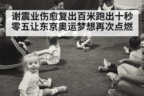 谢震业伤愈复出百米跑出十秒零五让东京奥运梦想再次点燃